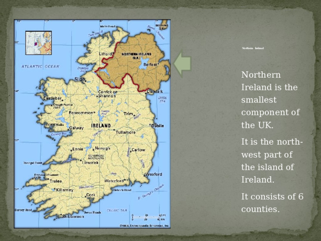          Northern Ireland   Northern Ireland is the smallest component of the UK. It is the north-west part of the island of Ireland. It consists of 6 counties. 