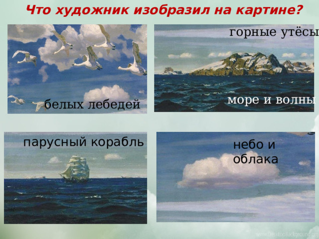 Что художник изобразил на картине? горные утёсы море и волны белых лебедей парусный корабль небо и облака 