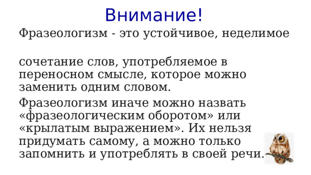 Внимание! Фразеологизм - это устойчивое, неделимое сочетание слов, употребляемое в переносном смысле, которое можно заменить одним словом. Фразеологизм иначе можно назвать «фразеологическим оборотом» или «крылатым выражением». Их нельзя придумать самому, а можно только запомнить и употреблять в своей речи. 