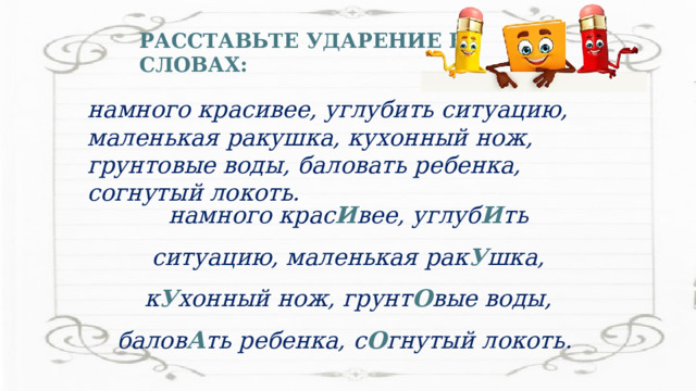 РАССТАВЬТЕ УДАРЕНИЕ В СЛОВАХ: намного красивее, углубить ситуацию, маленькая ракушка, кухонный нож, грунтовые воды, баловать ребенка, согнутый локоть. намного крас И вее, углуб И ть ситуацию, маленькая рак У шка, к У хонный нож, грунт О вые воды, балов А ть ребенка, с О гнутый локоть. 