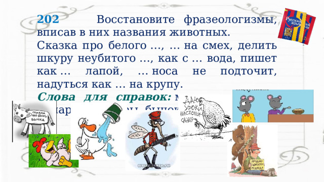 202  Восстановите фразеологизмы, вписав в них названия животных. Сказка про белого …, … на смех, делить шкуру неубитого …, как с … вода, пишет как … лапой, … носа не подточит, надуться как … на крупу. Слова для справок:   медведь, курица, комар, гусь, куры, бычок, мышь. 