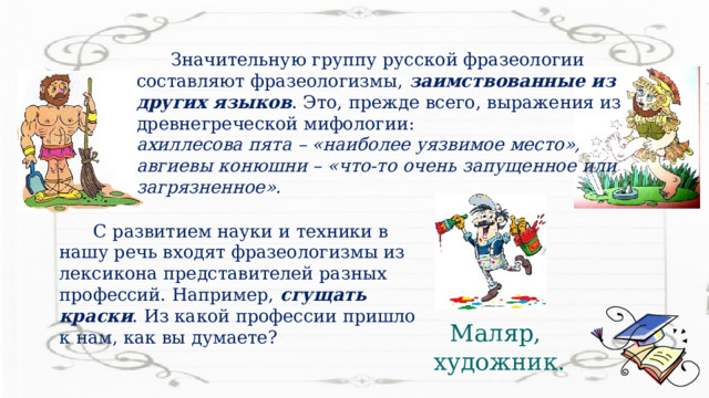  Значительную группу русской фразеологии составляют фразеологизмы, заимствованные из других языков . Это, прежде всего, выражения из древнегреческой мифологии: ахиллесова пята – «наиболее уязвимое место», авгиевы конюшни – «что-то очень запущенное или загрязненное».   С развитием науки и техники в нашу речь входят фразеологизмы из лексикона представителей разных профессий. Например, сгущать краски . Из какой профессии пришло к нам, как вы думаете? Маляр, художник. 