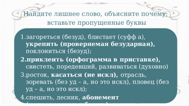 Найдите лишнее слово, объясните почему; вставьте пропущенные буквы  загореться, блистает, укрепить, поклониться ; приклеить, свистеть, поредевший, развиваться (духовно) росток, касаться, отрасль, зоревать, пловец; спешить, лесник, абонемент, топтать, ловить. загореться (безуд), блистает (суфф а), укрепить (проверяемая безударная), поклониться (безуд); приклеить (орфограмма в приставке), свистеть, поредевший, развиваться (духовно) росток, касаться (не искл), отрасль, зоревать (без уд – а, но это искл), пловец (без уд – а, но это искл); спешить, лесник, абонемент (непроверяемая безуд.), топтать, ловить. 