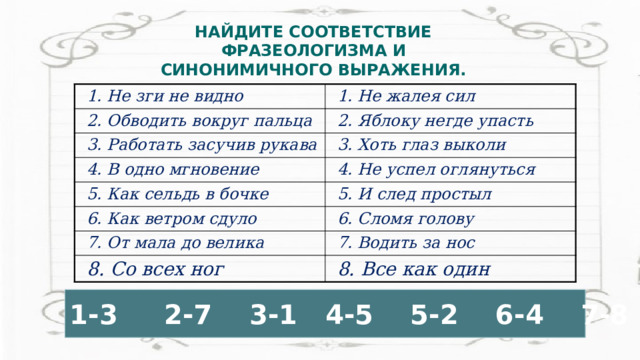 НАЙДИТЕ СООТВЕТСТВИЕ ФРАЗЕОЛОГИЗМА И СИНОНИМИЧНОГО ВЫРАЖЕНИЯ.   1. Не зги не видно 2. Обводить вокруг пальца 1. Не жалея сил 2. Яблоку негде упасть 3. Работать засучив рукава 3. Хоть глаз выколи 4. В одно мгновение 4. Не успел оглянуться 5. Как сельдь в бочке 6. Как ветром сдуло 5. И след простыл 6. Сломя голову 7. От мала до велика 7. Водить за нос 8. Со всех ног 8. Все как один 1-3 2-7 3-1 4-5 5-2 6-4 7-8 8-6 