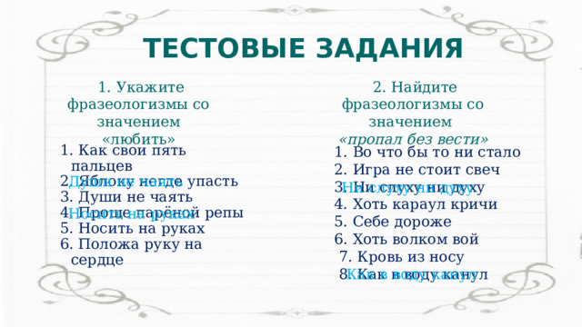 ТЕСТОВЫЕ ЗАДАНИЯ  2. Найдите фразеологизмы со значением  1. Укажите фразеологизмы со значением «любить» «пропал без вести» 1. Во что бы то ни стало 1. Как свои пять пальцев  2. Яблоку негде упасть  2. Игра не стоит свеч 3. Души не чаять  3. Ни слуху ни духу  4. Проще парёной репы  4. Хоть караул кричи 5. Носить на руках   5. Себе дороже  6. Положа руку на сердце 6. Хоть волком вой  7. Кровь из носу  8. Как в воду канул Души не чаять Ни слуху ни духу Носить на руках Как в воду канул 