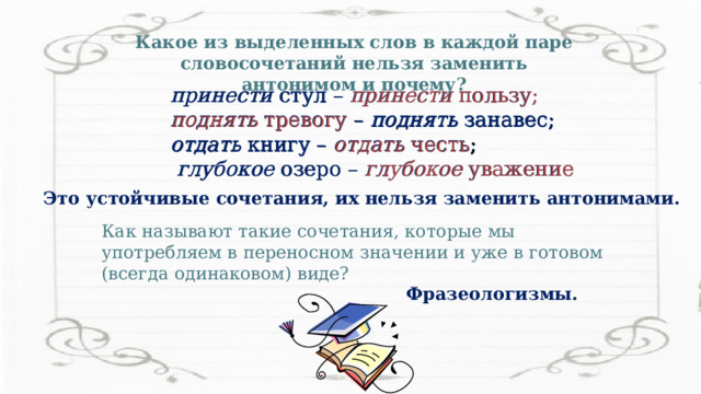 Какое из выделенных слов в каждой паре словосочетаний нельзя заменить антонимом и почему? принести стул – принести пользу; поднять тревогу – поднять занавес; отдать книгу – отдать честь;  глубокое озеро – глубокое уважение принести стул – принести пользу; поднять тревогу – поднять занавес; отдать книгу – отдать честь ;  глубокое озеро – глубокое уважение Это устойчивые сочетания, их нельзя заменить антонимами. Как называют такие сочетания, которые мы употребляем в переносном значении и уже в готовом (всегда одинаковом) виде? Фразеологизмы. 