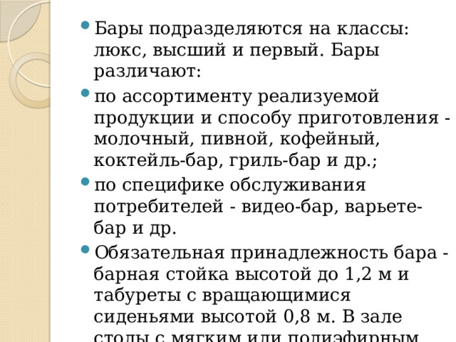 Бары подразделяются на классы: люкс, высший и первый. Бары различают: по ассортименту реализуемой продукции и способу приготовления - молочный, пивной, кофейный, коктейль-бар, гриль-бар и др.; по специфике обслуживания потребителей - видео-бар, варьете-бар и др. Обязательная принадлежность бара - барная стойка высотой до 1,2 м и табуреты с вращающимися сиденьями высотой 0,8 м. В зале столы с мягким или полиэфирным покрытием, кресла мягкие с подлокотниками. 