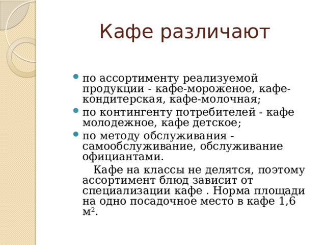 Кафе различают по ассортименту реализуемой продукции - кафе-мороженое, кафе-кондитерская, кафе-молочная; по контингенту потребителей - кафе молодежное, кафе детское; по методу обслуживания - самообслуживание, обслуживание официантами.  Кафе на классы не делятся, поэтому ассортимент блюд зависит от специализации кафе . Норма площади на одно посадочное место в кафе 1,6 м 2 . 