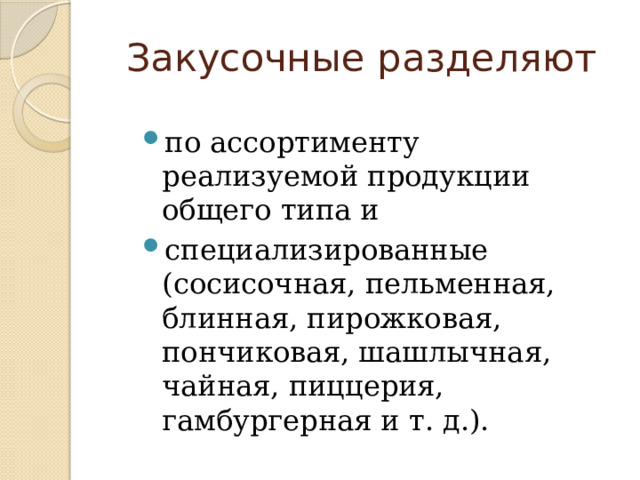 Закусочные разделяют по ассортименту реализуемой продукции общего типа и специализированные (сосисочная, пельменная, блинная, пирожковая, пончиковая, шашлычная, чайная, пиццерия, гамбургерная и т. д.). 