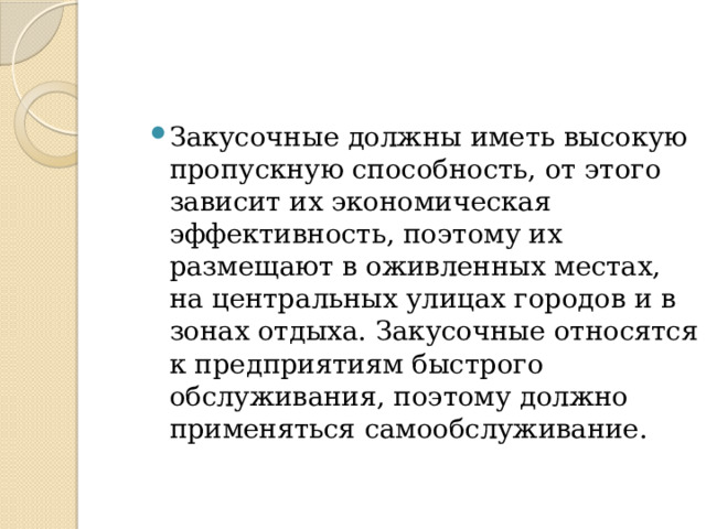 Закусочные должны иметь высокую пропускную способность, от этого зависит их экономическая эффективность, поэтому их размещают в оживленных местах, на центральных улицах городов и в зонах отдыха. Закусочные относятся к предприятиям быстрого обслуживания, поэтому должно применяться самообслуживание. 