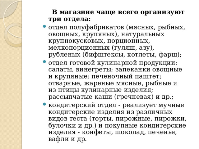  В магазине чаще всего организуют три отдела: отдел полуфабрикатов (мясных, рыбных, овощных, крупяных), натуральных крупнокусковых, порционных, мелкопорционных (гуляш, азу), рубленых (бифштексы, котлеты, фарш); отдел готовой кулинарной продукции: салаты, винегреты; запеканки овощные и крупяные; печеночный паштет; отварные, жареные мясные, рыбные и из птицы кулинарные изделия; рассыпчатые каши (гречневая) и др.; кондитерский отдел - реализует мучные кондитерские изделия из различных видов теста (торты, пирожные, пирожки, булочки и др.) и покупные кондитерские изделия - конфеты, шоколад, печенье, вафли и др. 