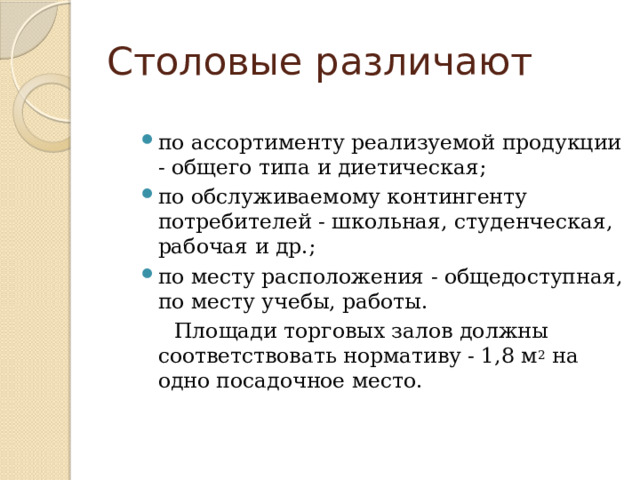 Столовые различают по ассортименту реализуемой продукции - общего типа и диетическая; по обслуживаемому контингенту потребителей - школьная, студенческая, рабочая и др.; по месту расположения - общедоступная, по месту учебы, работы.  Площади торговых залов должны соответствовать нормативу - 1,8 м 2 на одно посадочное место. 