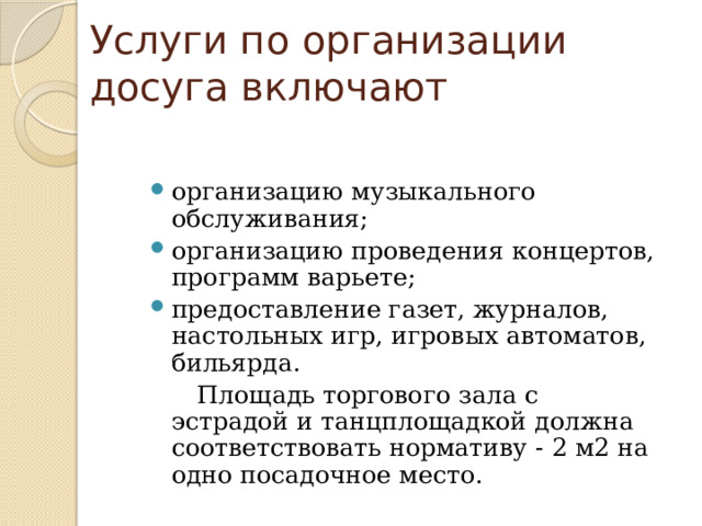 Услуги по организации досуга включают организацию музыкального обслуживания; организацию проведения концертов, программ варьете; предоставление газет, журналов, настольных игр, игровых автоматов, бильярда.  Площадь торгового зала с эстрадой и танцплощадкой должна соответствовать нормативу - 2 м2 на одно посадочное место. 