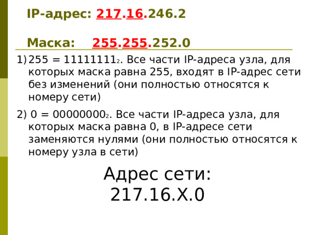 IP -адрес: 217 . 16 . 246 . 2   Маска: 255 . 255 . 2 52 .0 255 = 11111111 2 . Все части IP-адреса узла, для которых маска равна 255, входят в IP-адрес сети без изменений (они полностью относятся к номеру сети) 2) 0 = 00000000 2 . Все части IP-адреса узла, для которых маска равна 0, в IP-адресе сети заменяются нулями (они полностью относятся к номеру узла в сети) Адрес сети: 217.16.Х.0 