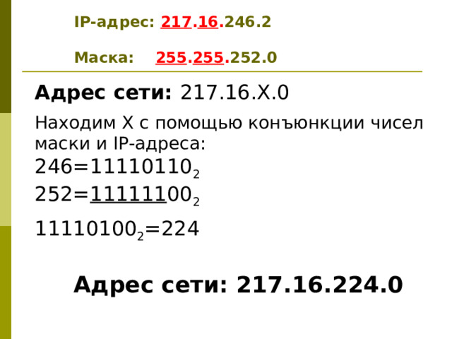 IP -адрес: 217 . 16 . 246 . 2  Маска: 255 . 255 . 2 52 .0 Адрес сети: 217.16.Х.0 Находим Х с помощью конъюнкции чисел маски и IP- адреса: 246=11110110 2 252= 111111 00 2 11110100 2 =224  Адрес сети: 217.16.224.0  