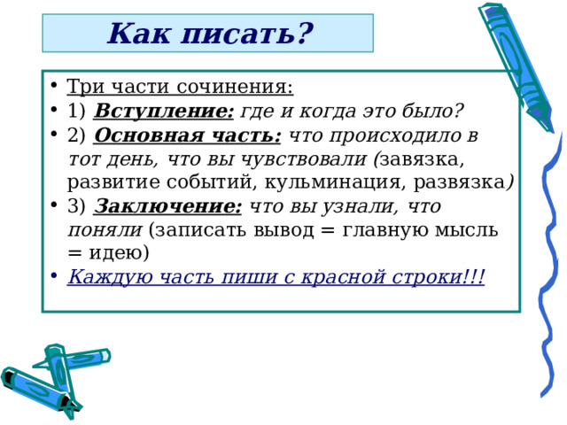 Как писать? Три части сочинения:  1) Вступление: где и когда это было?  2) Основная часть: что происходило в тот день, что вы чувствовали ( завязка, развитие событий, кульминация, развязка )  3) Заключение: что вы узнали, что поняли (записать вывод = главную мысль = идею) Каждую часть пиши с красной строки!!!  