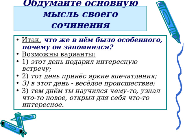 Обдумайте основную мысль своего сочинения Итак,  что же в нём было особенного, почему он запомнился? Возможны варианты:  1) этот день подарил интересную встречу;  2) тот день принёс яркие впечатления; 3) в этот день - весёлое происшествие; 3) тем днём ты научился чему-то, узнал что-то новое, открыл для себя что-то интересное.  