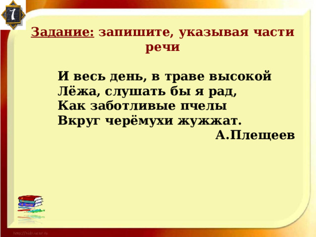 Задание: запишите, указывая части речи   И весь день, в траве высокой  Лёжа, слушать бы я рад,  Как заботливые пчелы  Вкруг черёмухи жужжат.       А.Плещеев  