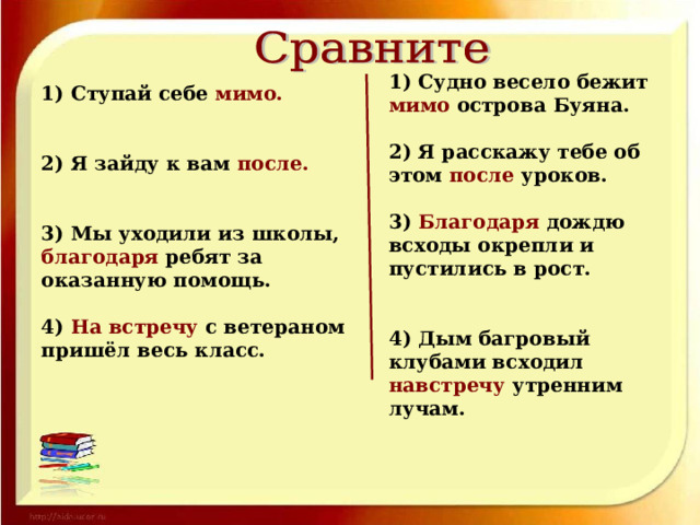 1) Судно весело бежит мимо острова Буяна.  2) Я расскажу тебе об этом после уроков.  3) Благодаря дождю всходы окрепли и пустились в рост.   4) Дым багровый клубами всходил навстречу утренним лучам. 1) Ступай себе мимо.   2) Я зайду к вам после.   3) Мы уходили из школы, благодаря ребят за оказанную помощь.  4) На встречу с ветераном пришёл весь класс.  