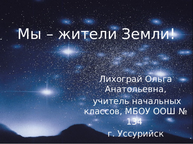 Мы – жители Земли! Лихограй Ольга Анатольевна,  учитель начальных классов, МБОУ ООШ № 134 г. Уссурийск 