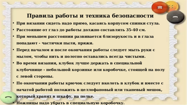  Правила работы и техника безопасности  При вязании сидеть надо прямо, касаясь корпусом спинки стула. Расстояние от глаз до работы должно составлять 35-40 см. При меньшем расстоянии развивается близорукость и в глаза попадают - частички пыли, пряжи. Перед началом и после окончания работы следует мыть руки с мылом, чтобы нить и полотно оставались всегда чистыми. Во время вязания, клубок лучше держать в специальной клубочнице - небольшой корзинке или коробочке, стоящей на полу с левой стороны. По окончании работы крючок следует вколоть в клубок и вместе с начатой работой положить в целлофановый или тканевый мешок, который хранят в шкафу, на полке. Ножницы надо убрать в специальную коробочку. 