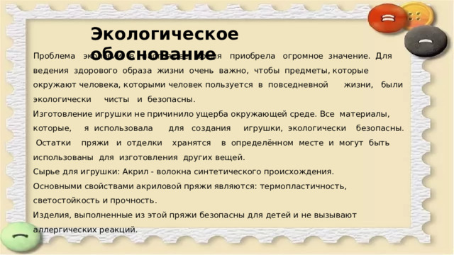 Экологическое обоснование Проблема экологии в настоящее время приобрела огромное значение. Для ведения здорового образа жизни очень важно, чтобы предметы, которые окружают человека, которыми человек пользуется в повседневной жизни, были экологически чисты и безопасны. Изготовление игрушки не причинило ущерба окружающей среде. Все материалы, которые, я использовала для создания игрушки, экологически безопасны. Остатки пряжи и отделки хранятся в определённом месте и могут быть использованы для изготовления других вещей. Сырье для игрушки: Акрил - волокна синтетического происхождения. Основными свойствами акриловой пряжи являются: термопластичность, светостойкость и прочность. Изделия, выполненные из этой пряжи безопасны для детей и не вызывают аллергических реакций. 