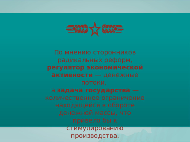 По мнению сторонников радикальных реформ, регулятор экономической активности — денежные потоки, а задача государства — количественное ограничение находящейся в обороте денежной массы, что привело бы к стимулированию производства. 