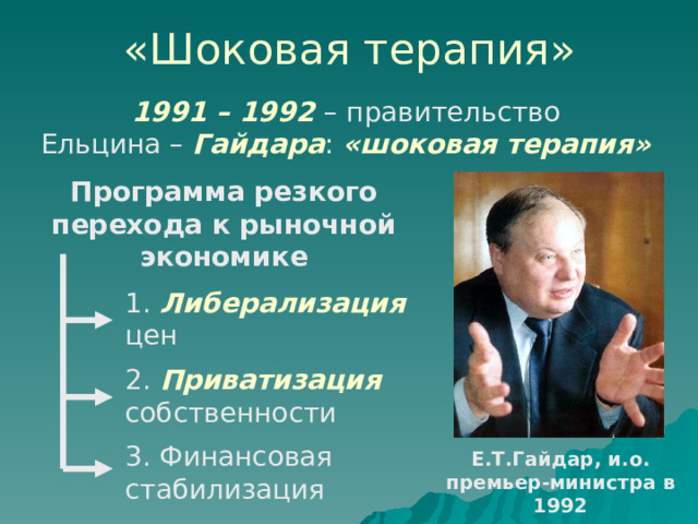 «Шоковая терапия» 1991 – 1992 – правительство Ельцина – Гайдара : «шоковая терапия» Программа резкого перехода к рыночной экономике 1. Либерализация цен 2. Приватизация собственности 3. Финансовая стабилизация Е.Т.Гайдар, и.о. премьер-министра в 1992 