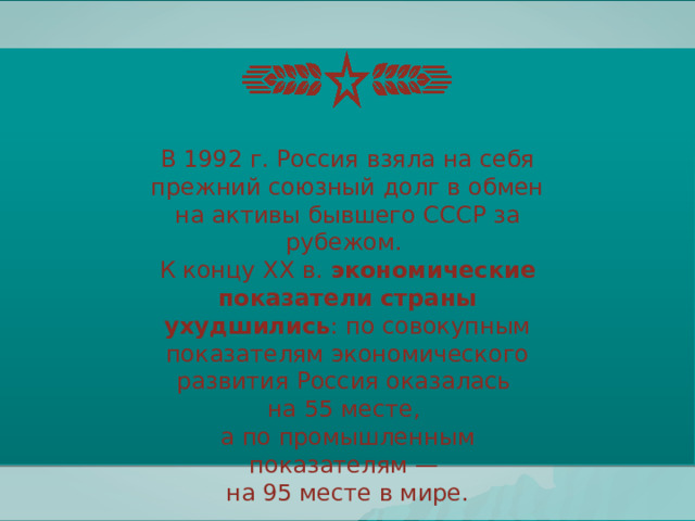 В 1992 г. Россия взяла на себя прежний союзный долг в обмен на активы бывшего СССР за рубежом. К концу XX в. экономические показатели страны ухудшились : по совокупным показателям экономического развития Россия оказалась на 55 месте, а по промышленным показателям — на 95 месте в мире. 