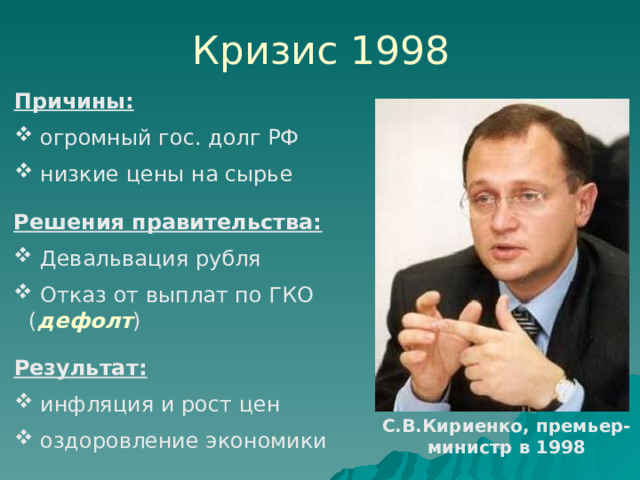 Кризис 1998 Причины:   огромный гос. долг РФ  низкие цены на сырье Решения правительства:  Девальвация рубля  Отказ от выплат по ГКО ( дефолт ) Результат:  инфляция и рост цен  оздоровление экономики С.В.Кириенко, премьер-министр в 1998 