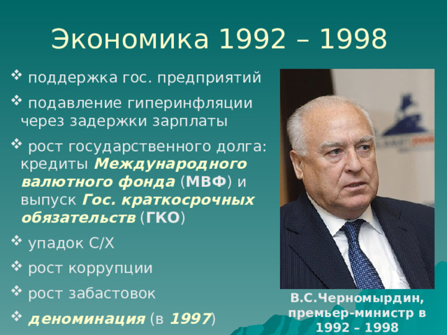 Экономика 1992 – 1998  поддержка гос. предприятий  подавление гиперинфляции через задержки зарплаты  рост государственного долга: кредиты Международного валютного фонда ( МВФ ) и выпуск Гос. краткосрочных обязательств ( ГКО )  упадок С/Х  рост коррупции  рост забастовок  деноминация (в 1997 ) В.С.Черномырдин, премьер-министр в 1992 – 1998 