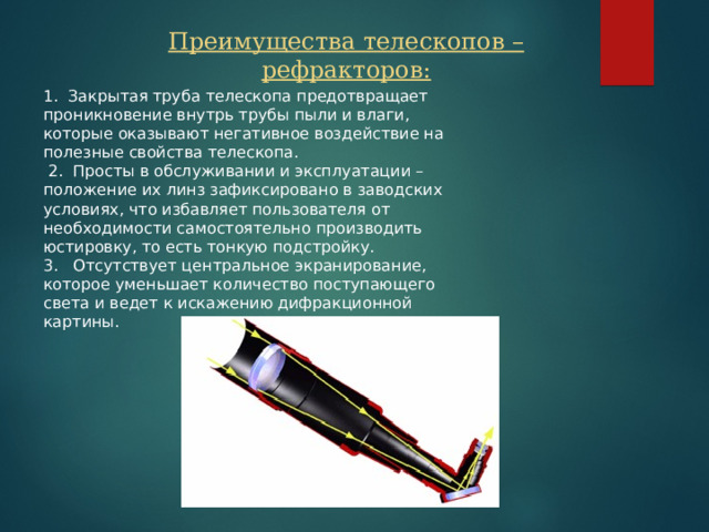 Преимущества телескопов – рефракторов: 1. Закрытая труба телескопа предотвращает проникновение внутрь трубы пыли и влаги, которые оказывают негативное воздействие на полезные свойства телескопа.  2. Просты в обслуживании и эксплуатации – положение их линз зафиксировано в заводских условиях, что избавляет пользователя от необходимости самостоятельно производить юстировку, то есть тонкую подстройку. 3. Отсутствует центральное экранирование, которое уменьшает количество поступающего света и ведет к искажению дифракционной картины. 4 