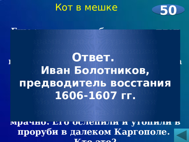 Кот в мешке 50  Еще в детстве он был взят в плен татарами, продан туркам, потом освобожден венецианцами, некоторое время жил в Венеции, а когда через Польшу ехал в Россию, встретился с Лжедмитрием… Не с Отрепьевым – с Молчановым… В России он хорошо погулял. Но кончил мрачно. Его ослепили и утопили в проруби в далеком Каргополе. Кто это? Ответ. Иван Болотников, предводитель восстания 1606-1607 гг. 