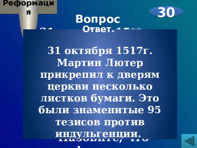 Реформация 30 Вопрос 31 октября 15** г. Мартин Лютер прикрепил к дверям церкви несколько листков бумаги. Это были знаменитые ** тезисов против И**********И  Назовите, что зашифровано под звездочками.   Ответ.  31 октября 1517г. Мартин Лютер прикрепил к дверям церкви несколько листков бумаги. Это были знаменитые 95 тезисов против индульгенции. 