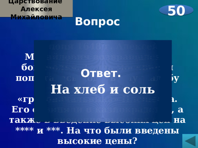 Царствование Алексея Михайловича 50 Вопрос  1 июня 1648 г. Алексей Михайлович возвращался с богомолья. Толпа москвичей попыталась подать ему жалобу на московского «градоначальника» Плещеева. Его обвиняли в казнокрадстве, а также в введение высоких цен на **** и ***. На что были введены высокие цены?    Ответ. На хлеб и соль 