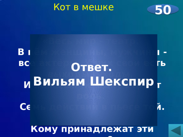  Кот в мешке   «Весь мир - театр. В нём женщины, мужчины - все актёры. У них свои есть выходы, уходы, И каждый не одну играет роль. Семь действий в пьесе той.  Кому принадлежат эти строки?     50 Ответ. Вильям Шекспир   