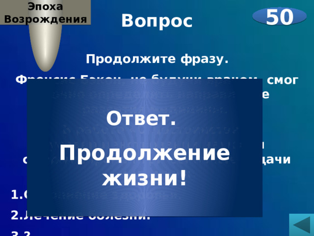 Эпоха Возрождения Вопрос 50  Продолжите фразу. Френсис Бэкон, не будучи врачом, смог точно определить направление развития медицины. В работе «О достоинстве и усовершенствовании наук» он сформулировал три основные задачи медицины: Сохранение здоровья. Лечение болезни. ?    Ответ. Продолжение жизни! 