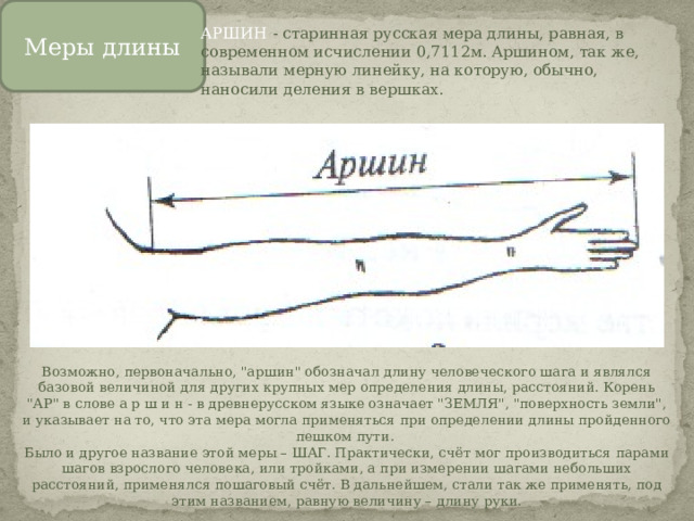 Меры длины АРШИН  - старинная русская мера длины, равная, в современном исчислении 0,7112м. Аршином, так же, называли мерную линейку, на которую, обычно, наносили деления в вершках. Возможно, первоначально, 