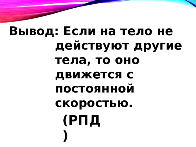 Вывод: Если на тело не  действуют другие  тела, то оно  движется с  постоянной  скоростью.  (РПД) 