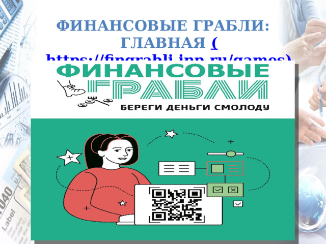 ФИНАНСОВЫЕ ГРАБЛИ: ГЛАВНАЯ ( https://fingrabli.inp.ru/games) Финансовые грабли  – это интерактивный портал, позволяющий получить базовые знания в области управления деньгами. Разработано институтом национальных проектов по заказу Минфина РФ. Предназначена для: Обучение ведению бюджета: обязательные и необязательные траты, контроль спонтанных покупок, ведение отчетов о расходах и доходах. Изучения основных банковских продуктов для физических лиц: вклады, процентные ставки. Понимание различий между наличными деньгами, банковскими картами, чеками, купонами, прочими формами денег. Распознать мошенников и не допустить кражи денег со счета. Учит отстаивать свои права: куда и как обращаться при наличии ошибок в расчетах, квитанциях, чеках. Возраст: Предназначено для учеников средней и старшей школы, студентов средне-специальных и высших учебных заведений непрофильной направленности.  