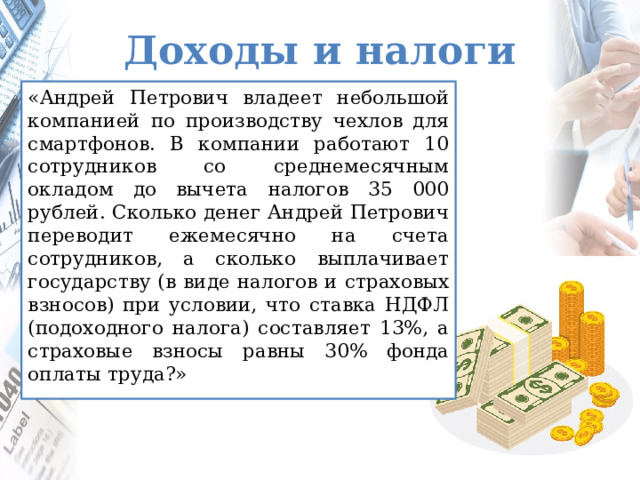 Доходы и налоги «Андрей Петрович владеет небольшой компанией по производству чехлов для смартфонов. В компании работают 10 сотрудников со среднемесячным окладом до вычета налогов 35 000 рублей. Сколько денег Андрей Петрович переводит ежемесячно на счета сотрудников, а сколько выплачивает государству (в виде налогов и страховых взносов) при условии, что ставка НДФЛ (подоходного налога) составляет 13%, а страховые взносы равны 30% фонда оплаты труда?» Ребята знакомятся с особенностями начисления зарплаты, особенности вычетов налогов с ИП. Вывод «Чтобы вести свое дело, нужно платить зарплату, отчислять налоги, а еще хотелось бы и прибыль получить и развиваться дальше».  