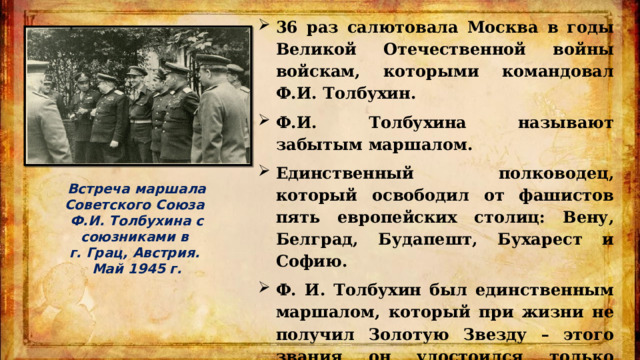 36 раз салютовала Москва в годы Великой Отечественной войны войскам, которыми командовал Ф.И. Толбухин. Ф.И. Толбухина называют забытым маршалом. Единственный полководец, который освободил от фашистов пять европейских столиц: Вену, Белград, Будапешт, Бухарест и Софию. Ф. И. Толбухин был единственным маршалом, который при жизни не получил Золотую Звезду – этого звания он удостоился только посмертно, когда отмечалось двадцатилетие Победы. Встреча маршала Советского Союза Ф.И. Толбухина с союзниками в г. Грац, Австрия. Май 1945 г. 