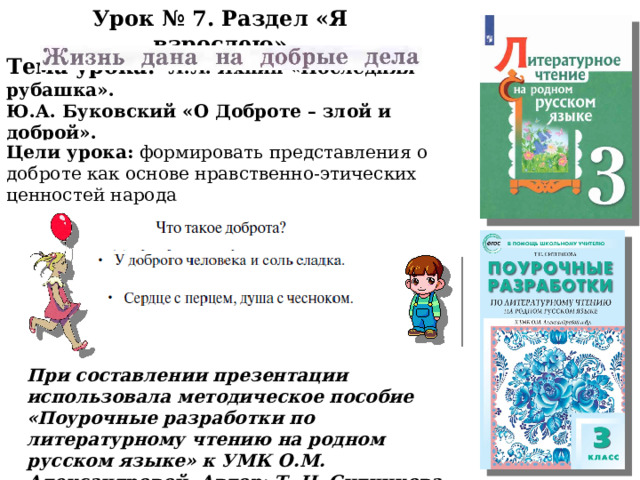 Урок № 7. Раздел «Я взрослею» Тема урока:  Л.Л. Яхнин «Последняя рубашка». Ю.А. Буковский «О Доброте – злой и доброй». Цели урока: формировать представления о доброте как основе нравственно-этических ценностей народа . При составлении презентации использовала методическое пособие «Поурочные разработки по литературному чтению на родном русском языке» к УМК О.М. Александровой. Автор: Т. Н. Ситникова 