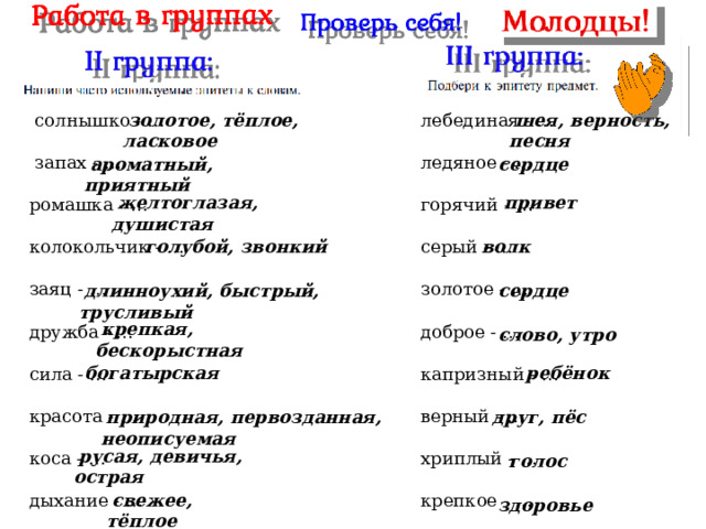  золотое, тёплое, ласковое  шея, верность, песня  солнышко - … лебединая - …  запах - … ледяное - … горячий - … ромашка - … колокольчик - … серый - … заяц - … золотое - … дружба - … доброе - … сила - … капризный - … верный - … красота - … хриплый - … коса - … крепкое - … дыхание - …  сердце  ароматный, приятный  привет  желтоглазая, душистая  голубой, звонкий  волк  длинноухий, быстрый, трусливый  сердце  крепкая, бескорыстная  слово, утро  ребёнок  богатырская  друг, пёс  природная, первозданная, неописуемая  русая, девичья, острая  голос  свежее, тёплое  здоровье 