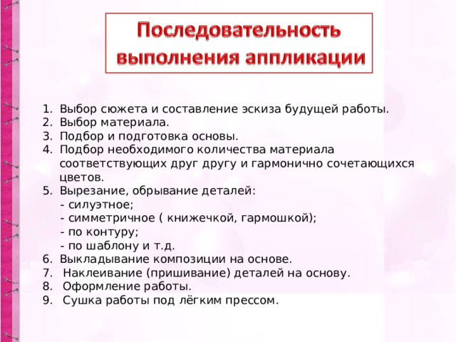 Выбор сюжета и составление эскиза будущей работы. Выбор материала. Подбор и подготовка основы. Подбор необходимого количества материала соответствующих друг другу и гармонично сочетающихся цветов. Вырезание, обрывание деталей:  - силуэтное;  - симметричное ( книжечкой, гармошкой);  - по контуру;  - по шаблону и т.д. Выкладывание композиции на основе.  Наклеивание (пришивание) деталей на основу.  Оформление работы.  Сушка работы под лёгким прессом.  