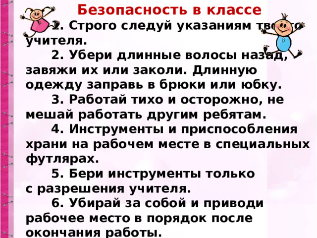 Безопасность в классе        1. Строго следуй указаниям твоего учителя.        2. Убери длинные волосы назад, завяжи их или заколи. Длинную одежду заправь в брюки или юбку.        3. Работай тихо и осторожно, не мешай работать другим ребятам.        4. Инструменты и приспособления храни на рабочем месте в специальных футлярах.        5. Бери инструменты только с разрешения учителя.        6. Убирай за собой и приводи рабочее место в порядок после окончания работы. 