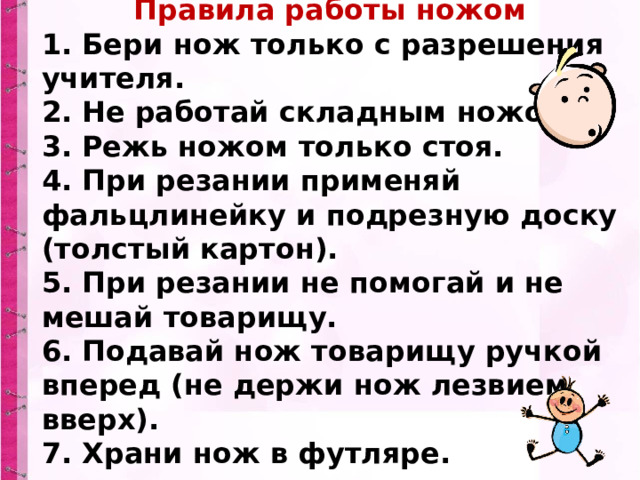 Правила работы ножом 1. Бери нож только с разрешения учителя.  2. Не работай складным ножом.  3. Режь ножом только стоя.  4. При резании применяй фальцлинейку и подрезную доску (толстый картон).  5. При резании не помогай и не мешай товарищу.  6. Подавай нож товарищу ручкой вперед (не держи нож лезвием вверх).  7. Храни нож в футляре. 