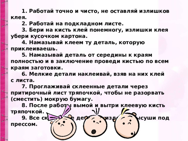Работа с клеем         1. Работай точно и чисто, не оставляй излишков клея.        2. Работай на подкладном листе.        3. Бери на кисть клей понемногу, излишки клея убери кусочком картона.        4. Намазывай клеем ту деталь, которую приклеиваешь.        5. Намазывай деталь от середины к краям полностью и в заключение проведи кистью по всем краям заготовки.        6. Мелкие детали наклеивай, взяв на них клей с листа.        7. Проглаживай склеенные детали через притирочный лист тряпочкой, чтобы не разорвать (сместить) мокрую бумагу.   8. После работы вымой и вытри клеевую кисть тряпочкой.        9. Все склеенные детали и изделия высуши под прессом. 