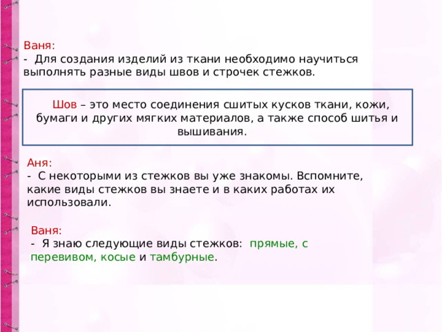 Ваня: - Для создания изделий из ткани необходимо научиться выполнять разные виды швов и строчек стежков.  Шов – это место соединения сшитых кусков ткани, кожи, бумаги и других мягких материалов, а также способ шитья и вышивания. Аня: - С некоторыми из стежков вы уже знакомы. Вспомните, какие виды стежков вы знаете и в каких работах их использовали. Ваня: - Я знаю следующие виды стежков: прямые, с перевивом, косые и тамбурные . 