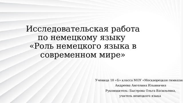 Исследовательская работа  по немецкому языку  «Роль немецкого языка в современном мире» Ученица 10 «Б» класса МОУ «Москворецкая гимназия» Андреева Ангелина Ильинична Руководитель: Быстрова Ольга Васильевна, учитель немецкого языка 
